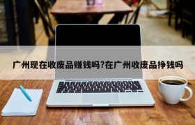广州现在收废品赚钱吗?在广州收废品挣钱吗