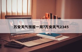 万安天气预报一周?万安天气2345